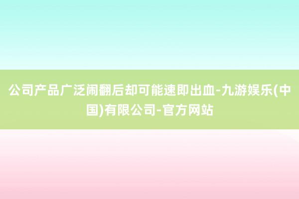 公司产品广泛闹翻后却可能速即出血-九游娱乐(中国)有限公司-官方网站