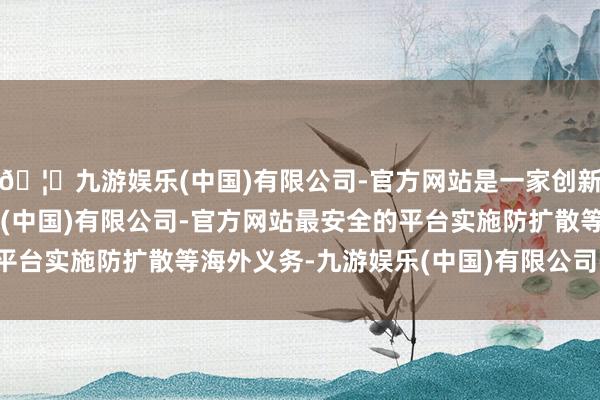 🦄九游娱乐(中国)有限公司-官方网站是一家创新的科技公司,九游娱乐(中国)有限公司-官方网站最安全的平台实施防扩散等海外义务-九游娱乐(中国)有限公司-官方网站