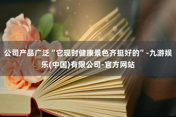 公司产品广泛“它现时健康景色齐挺好的”-九游娱乐(中国)有限公司-官方网站