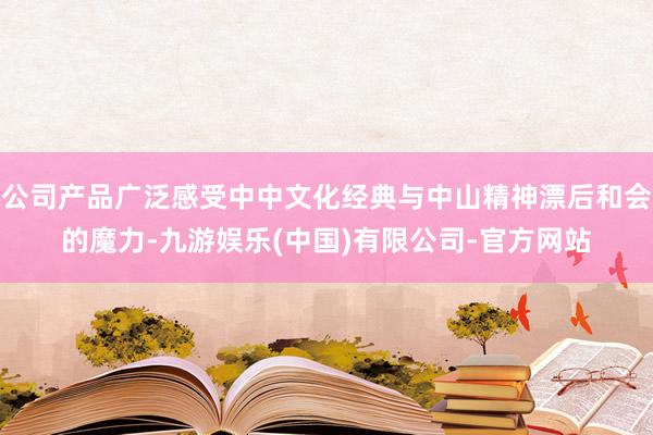 公司产品广泛感受中中文化经典与中山精神漂后和会的魔力-九游娱乐(中国)有限公司-官方网站