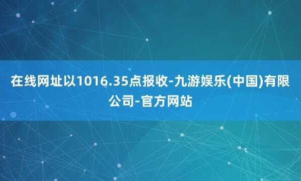 在线网址以1016.35点报收-九游娱乐(中国)有限公司-官方网站
