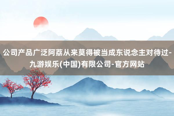 公司产品广泛阿荔从来莫得被当成东说念主对待过-九游娱乐(中国)有限公司-官方网站