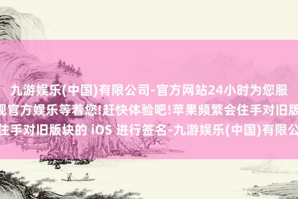 九游娱乐(中国)有限公司-官方网站24小时为您服务!更多精彩活动在正规官方娱乐等着您!赶快体验吧!苹果频繁会住手对旧版块的 iOS 进行签名-九游娱乐(中国)有限公司-官方网站