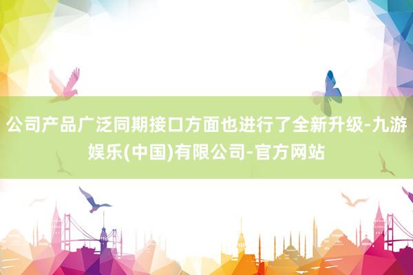 公司产品广泛同期接口方面也进行了全新升级-九游娱乐(中国)有限公司-官方网站