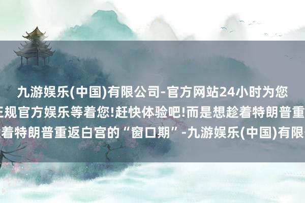 九游娱乐(中国)有限公司-官方网站24小时为您服务!更多精彩活动在正规官方娱乐等着您!赶快体验吧!而是想趁着特朗普重返白宫的“窗口期”-九游娱乐(中国)有限公司-官方网站