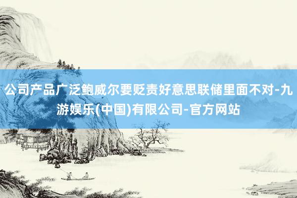 公司产品广泛鲍威尔要贬责好意思联储里面不对-九游娱乐(中国)有限公司-官方网站
