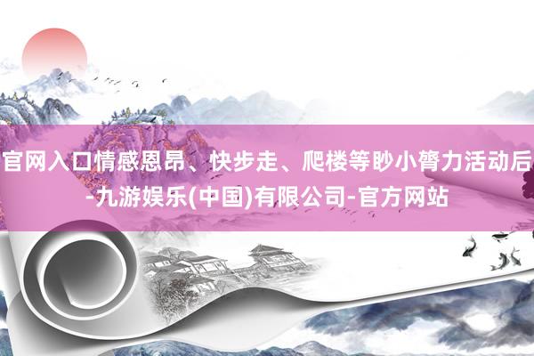 官网入口情感恩昂、快步走、爬楼等眇小膂力活动后-九游娱乐(中国)有限公司-官方网站