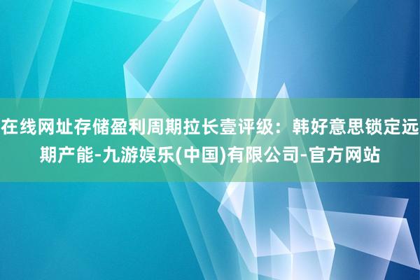在线网址存储盈利周期拉长壹评级：韩好意思锁定远期产能-九游娱乐(中国)有限公司-官方网站