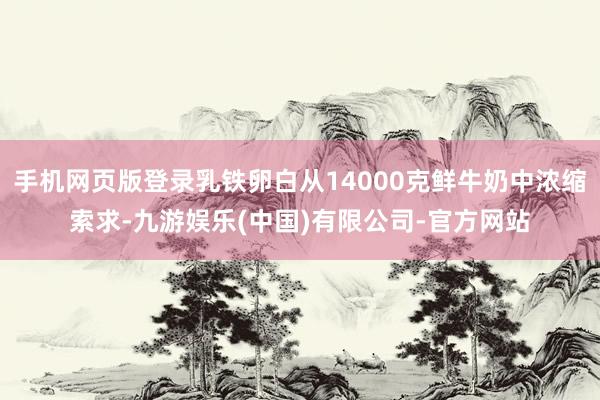 手机网页版登录乳铁卵白从14000克鲜牛奶中浓缩索求-九游娱乐(中国)有限公司-官方网站