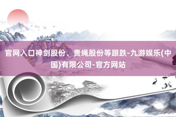 官网入口神剑股份、贵绳股份等跟跌-九游娱乐(中国)有限公司-官方网站