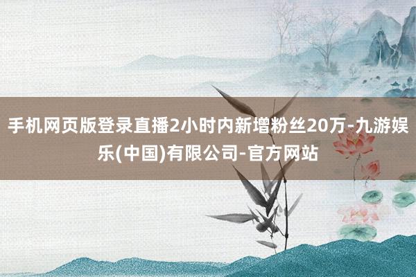 手机网页版登录直播2小时内新增粉丝20万-九游娱乐(中国)有限公司-官方网站