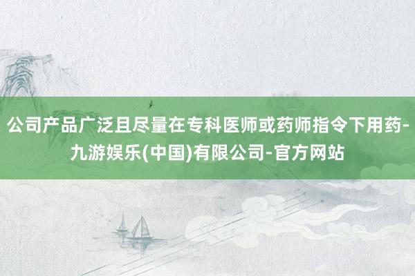 公司产品广泛且尽量在专科医师或药师指令下用药-九游娱乐(中国)有限公司-官方网站