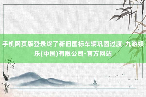 手机网页版登录终了新旧国标车辆巩固过渡-九游娱乐(中国)有限公司-官方网站