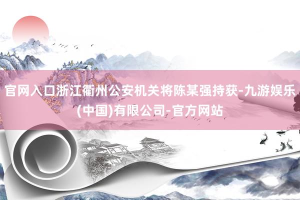 官网入口浙江衢州公安机关将陈某强持获-九游娱乐(中国)有限公司-官方网站