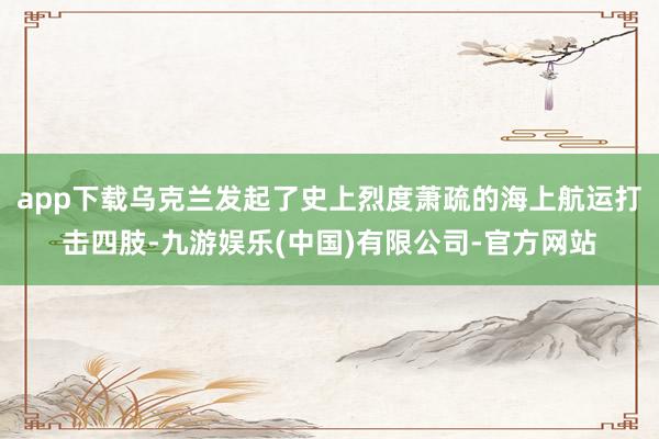 app下载乌克兰发起了史上烈度萧疏的海上航运打击四肢-九游娱乐(中国)有限公司-官方网站