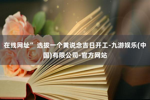 在线网址” 选拔一个黄说念吉日开工-九游娱乐(中国)有限公司-官方网站