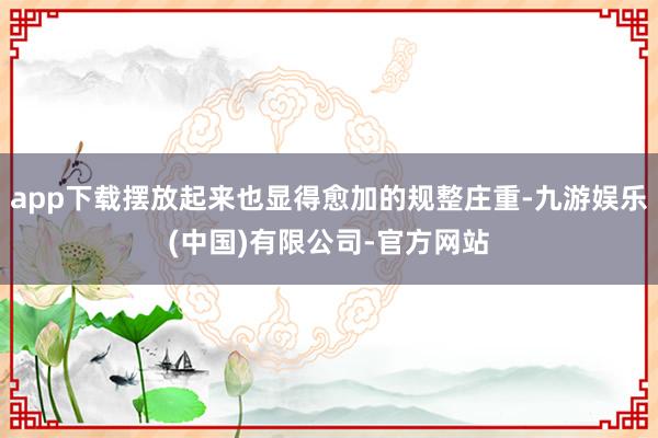 app下载摆放起来也显得愈加的规整庄重-九游娱乐(中国)有限公司-官方网站
