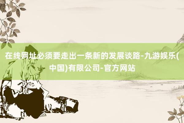 在线网址必须要走出一条新的发展谈路-九游娱乐(中国)有限公司-官方网站