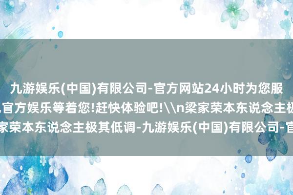 九游娱乐(中国)有限公司-官方网站24小时为您服务!更多精彩活动在正规官方娱乐等着您!赶快体验吧!\n梁家荣本东说念主极其低调-九游娱乐(中国)有限公司-官方网站