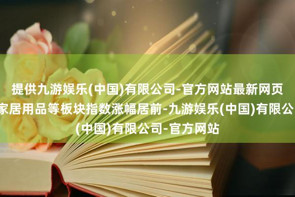 提供九游娱乐(中国)有限公司-官方网站最新网页体育产业、家居用品等板块指数涨幅居前-九游娱乐(中国)有限公司-官方网站