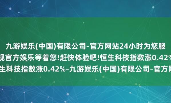 九游娱乐(中国)有限公司-官方网站24小时为您服务!更多精彩活动在正规官方娱乐等着您!赶快体验吧!恒生科技指数涨0.42%-九游娱乐(中国)有限公司-官方网站