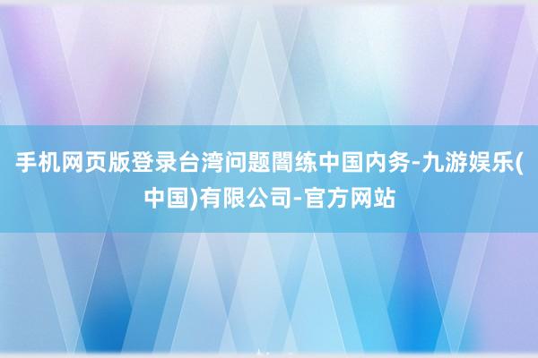 手机网页版登录台湾问题闇练中国内务-九游娱乐(中国)有限公司-官方网站