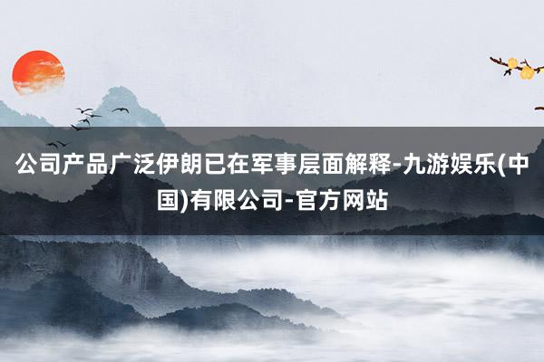 公司产品广泛伊朗已在军事层面解释-九游娱乐(中国)有限公司-官方网站