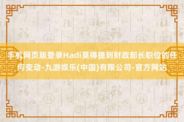 手机网页版登录　　Hadi莫得提到财政部长职位的任何变动-九游娱乐(中国)有限公司-官方网站