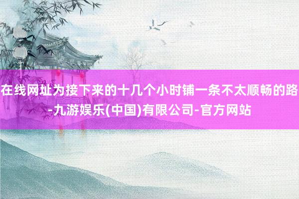 在线网址为接下来的十几个小时铺一条不太顺畅的路-九游娱乐(中国)有限公司-官方网站