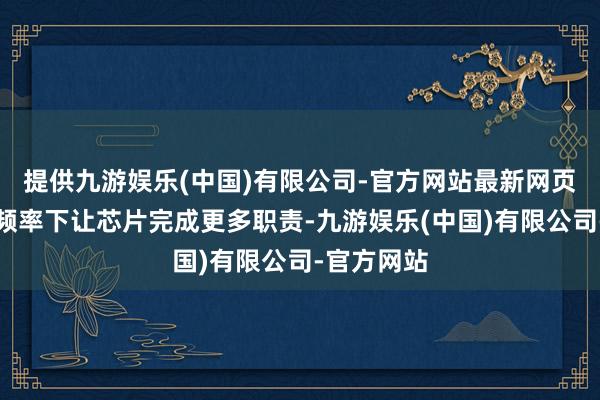 提供九游娱乐(中国)有限公司-官方网站最新网页是在探究频率下让芯片完成更多职责-九游娱乐(中国)有限公司-官方网站