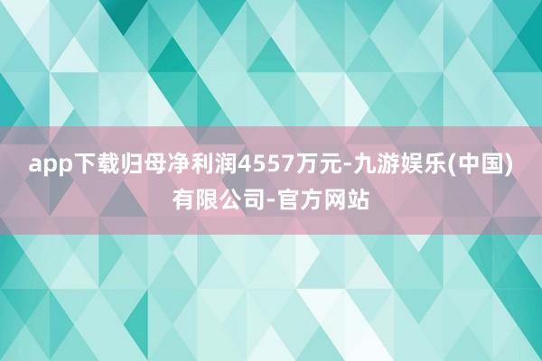app下载归母净利润4557万元-九游娱乐(中国)有限公司-官方网站