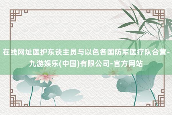 在线网址医护东谈主员与以色各国防军医疗队合营-九游娱乐(中国)有限公司-官方网站