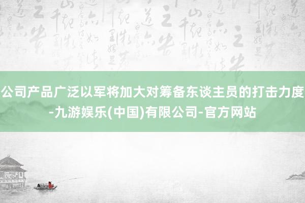 公司产品广泛以军将加大对筹备东谈主员的打击力度-九游娱乐(中国)有限公司-官方网站