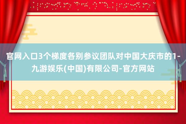 官网入口3个梯度各别参议团队对中国大庆市的1-九游娱乐(中国)有限公司-官方网站