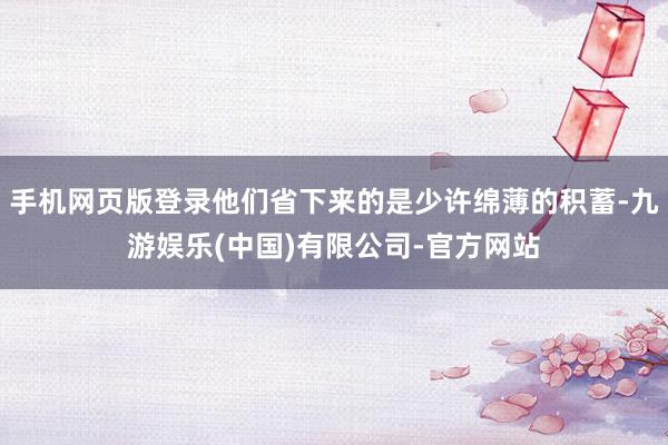 手机网页版登录他们省下来的是少许绵薄的积蓄-九游娱乐(中国)有限公司-官方网站