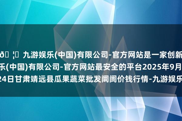 🦄九游娱乐(中国)有限公司-官方网站是一家创新的科技公司，九游娱乐(中国)有限公司-官方网站最安全的平台2025年9月24日甘肃靖远县瓜果蔬菜批发阛阓价钱行情-九游娱乐(中国)有限公司-官方网站