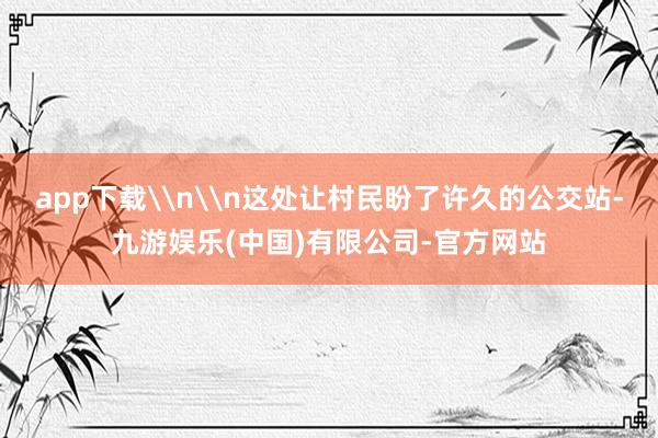 app下载\n\n这处让村民盼了许久的公交站-九游娱乐(中国)有限公司-官方网站