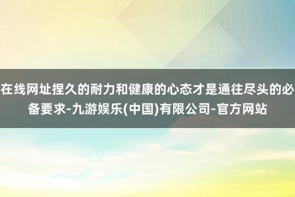 在线网址捏久的耐力和健康的心态才是通往尽头的必备要求-九游娱乐(中国)有限公司-官方网站