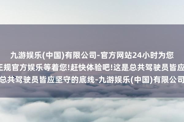 九游娱乐(中国)有限公司-官方网站24小时为您服务!更多精彩活动在正规官方娱乐等着您!赶快体验吧!这是总共驾驶员皆应坚守的底线-九游娱乐(中国)有限公司-官方网站