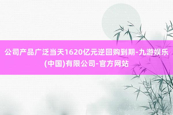 公司产品广泛当天1620亿元逆回购到期-九游娱乐(中国)有限公司-官方网站
