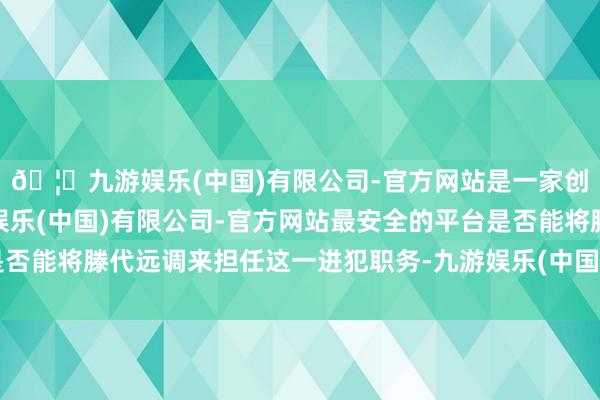🦄九游娱乐(中国)有限公司-官方网站是一家创新的科技公司，九游娱乐(中国)有限公司-官方网站最安全的平台是否能将滕代远调来担任这一进犯职务-九游娱乐(中国)有限公司-官方网站