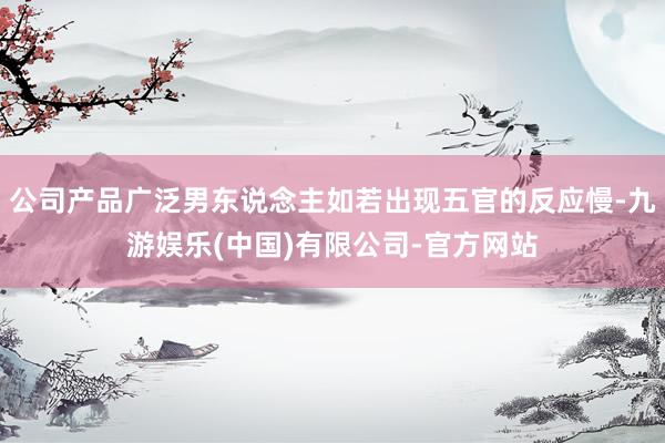 公司产品广泛男东说念主如若出现五官的反应慢-九游娱乐(中国)有限公司-官方网站