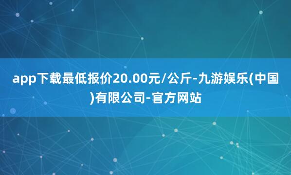 app下载最低报价20.00元/公斤-九游娱乐(中国)有限公司-官方网站