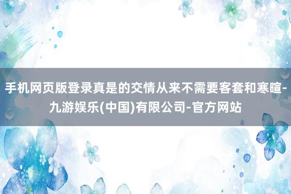 手机网页版登录真是的交情从来不需要客套和寒暄-九游娱乐(中国)有限公司-官方网站
