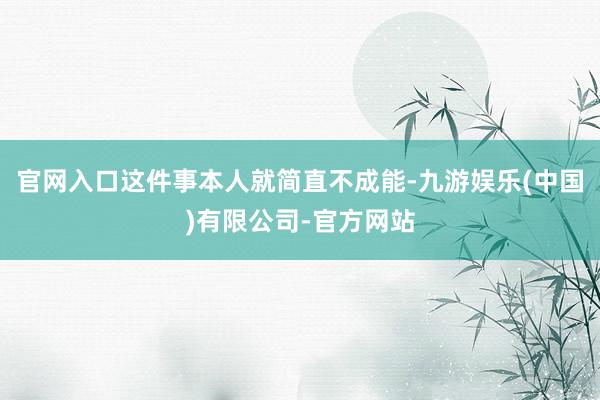 官网入口这件事本人就简直不成能-九游娱乐(中国)有限公司-官方网站