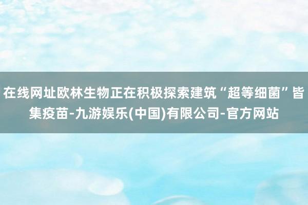 在线网址欧林生物正在积极探索建筑“超等细菌”皆集疫苗-九游娱乐(中国)有限公司-官方网站