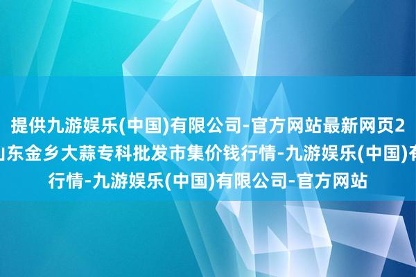 提供九游娱乐(中国)有限公司-官方网站最新网页2025年12月11日山东金乡大蒜专科批发市集价钱行情-九游娱乐(中国)有限公司-官方网站