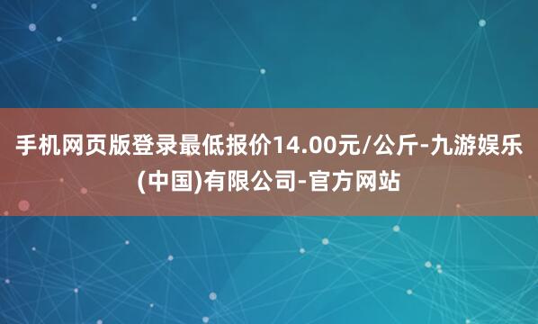 手机网页版登录最低报价14.00元/公斤-九游娱乐(中国)有限公司-官方网站
