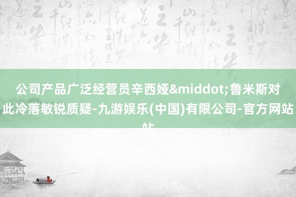 公司产品广泛经营员辛西娅&middot;鲁米斯对此冷落敏锐质疑-九游娱乐(中国)有限公司-官方网站