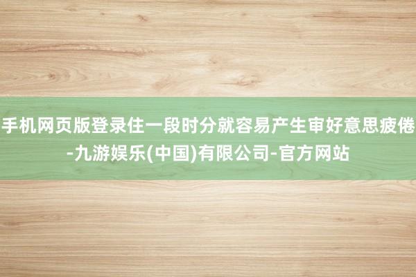 手机网页版登录住一段时分就容易产生审好意思疲倦-九游娱乐(中国)有限公司-官方网站